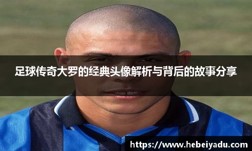 足球传奇大罗的经典头像解析与背后的故事分享